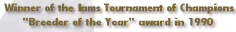 Winner of the Iams Tournament of Champions "Breeder of the Year" award in 1990