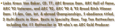 Liebs Kraus Von Baker, CD, TT, ARC Bronze Dam, MRC Hall of Fame, MRC '93 Veterans, & ARC '92, MRC '90 & '93 Brood Bitch Winner - Dam of: 15 Am/Can/Int & abroad Championship get, 5 obedience titled, and 3 Multi-Best in Show, Best in Specialty Show Top 10 Rottweilers including the #1 Rottweiler in '89 who's an ARC Gold Producer of Merit